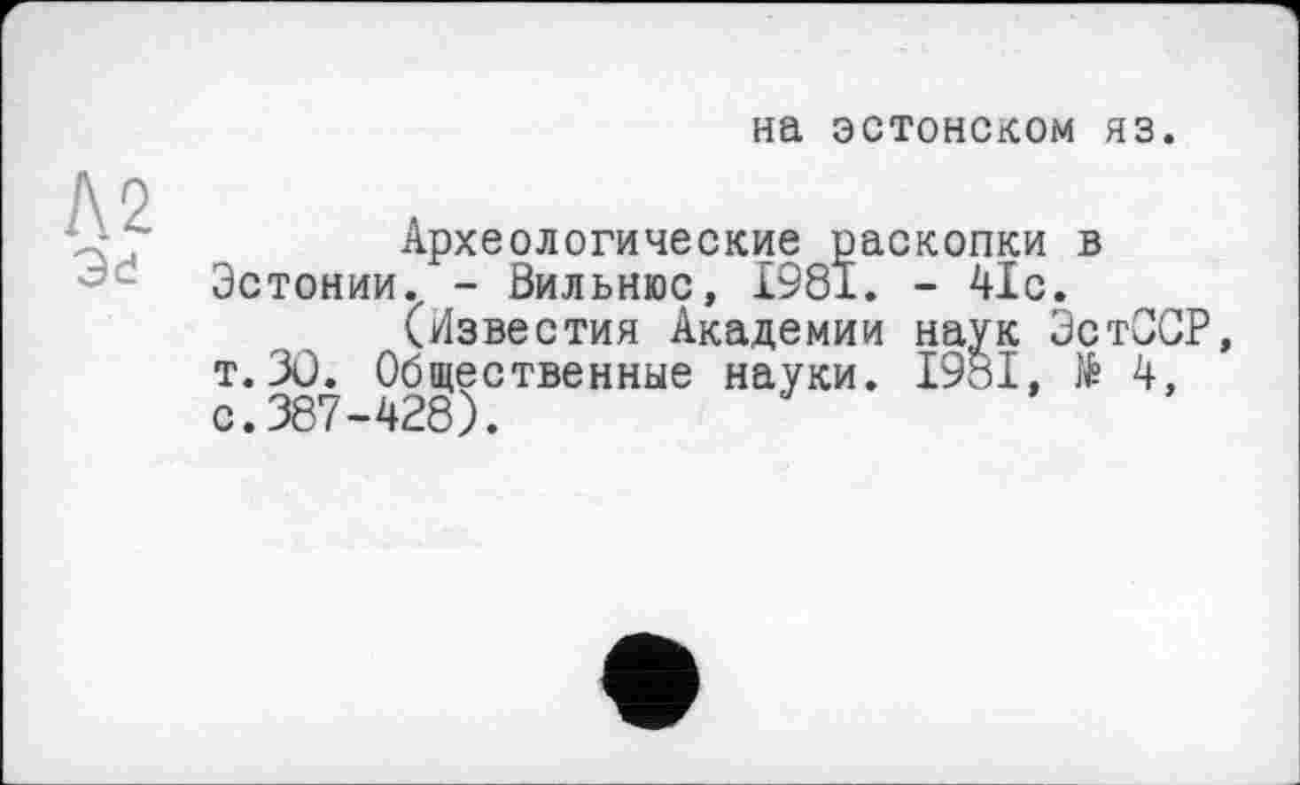 ﻿на эстонском яз.
Л2 Эе
Археологические раскопки в Эстонии., - Вильнюс, £981. - 41с.
(Известия Академии наук ЭстОСР, т.3Ü. Общественные науки. І98І, № 4, с.387-428).